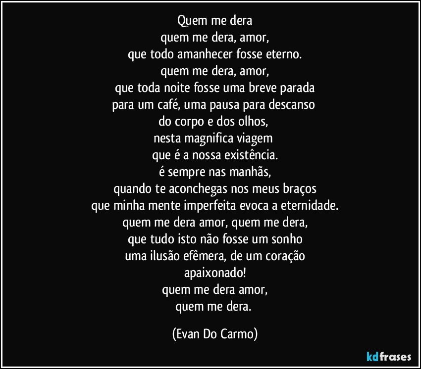 quem me dera
quem me dera, amor,
que todo amanhecer fosse eterno.
quem me dera, amor,
que toda noite fosse uma breve parada
para um café, uma pausa para descanso 
do corpo e dos olhos, 
nesta magnifica viagem 
que é a nossa existência.
é sempre nas manhãs,
quando te aconchegas nos meus braços
que minha mente imperfeita evoca a eternidade.
quem me dera amor, quem me dera,
que tudo isto não fosse um sonho
uma ilusão efêmera, de um coração
apaixonado!
quem me dera amor,
quem me dera. (Evan Do Carmo)