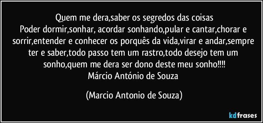 Quem me dera,saber os segredos das coisas
Poder dormir,sonhar, acordar sonhando,pular e cantar,chorar e sorrir,entender e conhecer os porquês da vida,virar e andar,sempre ter e saber,todo passo tem um rastro,todo desejo tem um sonho,quem me dera ser dono deste meu sonho!!!
Márcio António de Souza (Marcio Antonio de Souza)
