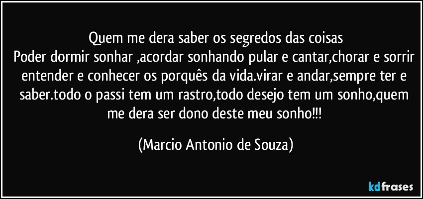 Quem me dera saber os segredos das coisas
Poder dormir sonhar ,acordar sonhando pular e cantar,chorar e sorrir entender e conhecer os porquês da vida.virar e andar,sempre ter e saber.todo o passi tem um rastro,todo desejo tem um sonho,quem me dera ser dono deste meu sonho!!! (Marcio Antonio de Souza)