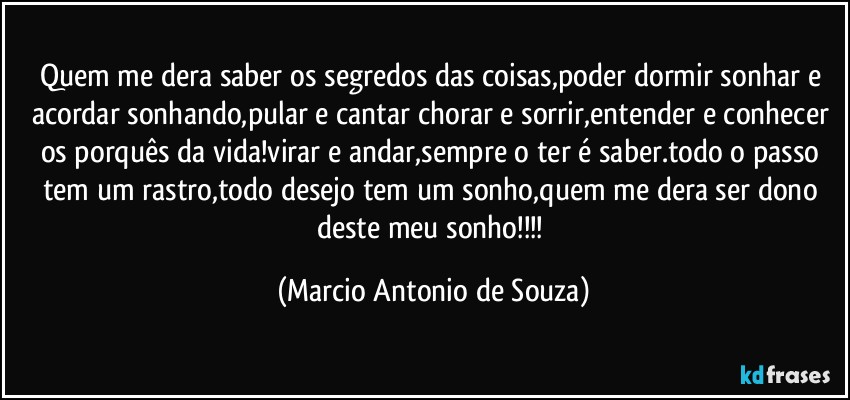 Quem me dera saber os segredos das coisas,poder dormir sonhar e acordar sonhando,pular e cantar chorar e sorrir,entender e conhecer os porquês da vida!virar e andar,sempre o ter é saber.todo o passo tem um rastro,todo desejo tem um sonho,quem me dera ser dono deste meu sonho!!! (Marcio Antonio de Souza)