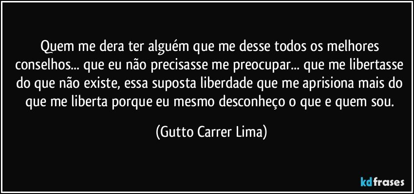 Quem me dera ter alguém que me desse todos os melhores conselhos... que eu não precisasse me preocupar... que me libertasse do que não existe, essa suposta liberdade que me aprisiona mais do que me liberta porque eu mesmo desconheço o que e quem sou. (Gutto Carrer Lima)