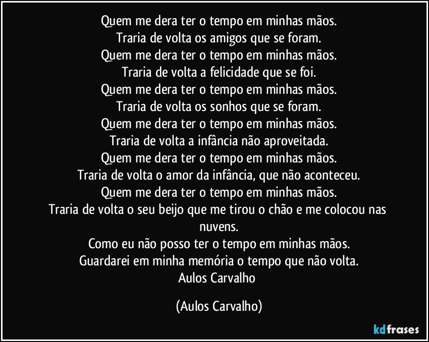 Quem me dera ter o tempo em minhas mãos.
Traria de volta os amigos que se foram.
Quem me dera ter o tempo em minhas mãos.
Traria de volta a felicidade que se foi.
Quem me dera ter o tempo em minhas mãos.
Traria de volta os sonhos que se foram.
Quem me dera ter o tempo em minhas mãos.
Traria de volta a infância não aproveitada.
Quem me dera ter o tempo em minhas mãos.
Traria de volta o amor da infância, que não aconteceu.
Quem me dera ter o tempo em minhas mãos.
Traria de volta o seu beijo que me tirou o chão e me colocou nas nuvens.
Como eu não posso ter o tempo em minhas mãos.
Guardarei em minha memória o tempo que não volta.
Aulos Carvalho (Aulos Carvalho)