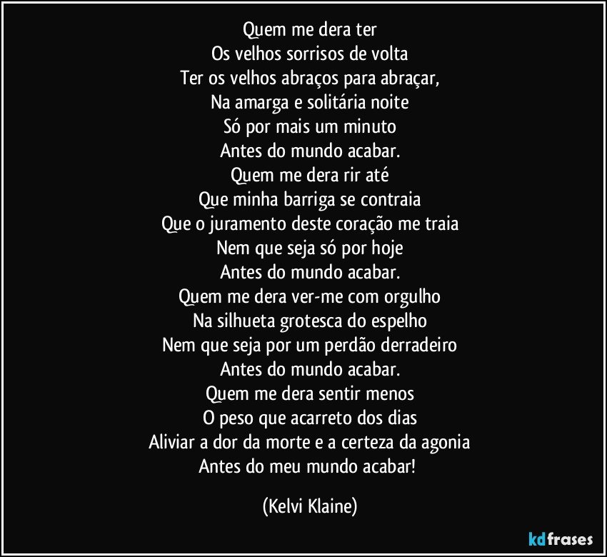 Quem me dera ter
Os velhos sorrisos de volta
Ter os velhos abraços para abraçar,
Na amarga e solitária noite
Só por mais um minuto
Antes do mundo acabar.
Quem me dera rir até
Que minha barriga se contraia
Que o juramento deste coração me traia
Nem que seja só por hoje
Antes do mundo acabar.
Quem me dera ver-me com orgulho
Na silhueta grotesca do espelho
Nem que seja por um perdão derradeiro
Antes do mundo acabar.
Quem me dera sentir menos
O peso que acarreto dos dias
Aliviar a dor da morte e a certeza da agonia
Antes do meu mundo acabar! (Kelvi Klaine)