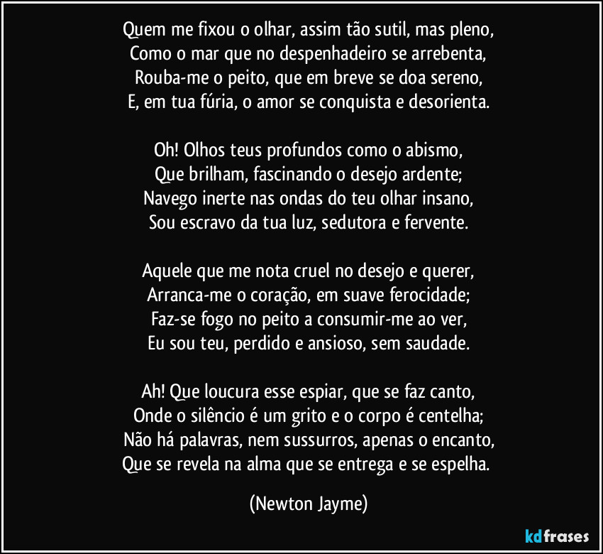 Quem me fixou o olhar, assim tão sutil, mas pleno,
Como o mar que no despenhadeiro se arrebenta,
Rouba-me o peito, que em breve se doa sereno,
E, em tua fúria, o amor se conquista e desorienta.

Oh! Olhos teus profundos como o abismo,
Que brilham, fascinando o desejo ardente;
Navego inerte nas ondas do teu olhar insano,
Sou escravo da tua luz, sedutora e fervente.

Aquele que me nota cruel no desejo e querer,
Arranca-me o coração, em suave ferocidade;
Faz-se fogo no peito a consumir-me ao ver,
Eu sou teu, perdido e ansioso, sem saudade.

Ah! Que loucura esse espiar, que se faz canto,
Onde o silêncio é um grito e o corpo é centelha;
Não há palavras, nem sussurros, apenas o encanto,
Que se revela na alma que se entrega e se espelha. (Newton Jayme)