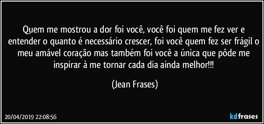 Quem me mostrou a dor foi você, você foi quem me fez ver e entender o quanto é necessário crescer, foi você quem fez ser frágil o meu amável coração mas também foi você a única que pôde me inspirar à me tornar cada dia ainda melhor!!! (Jean Frases)