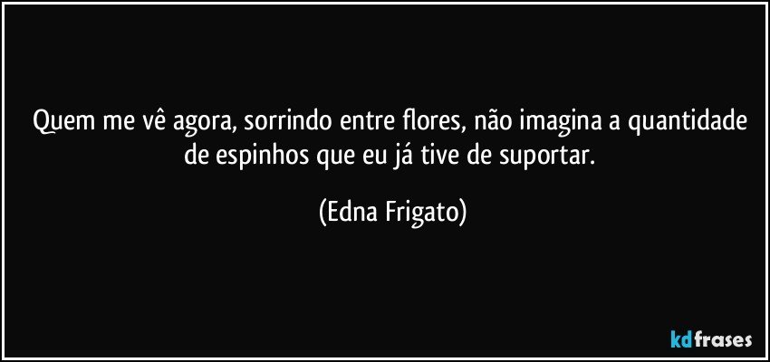 Quem me vê agora, sorrindo entre flores, não imagina a quantidade de espinhos que eu já tive de suportar. (Edna Frigato)