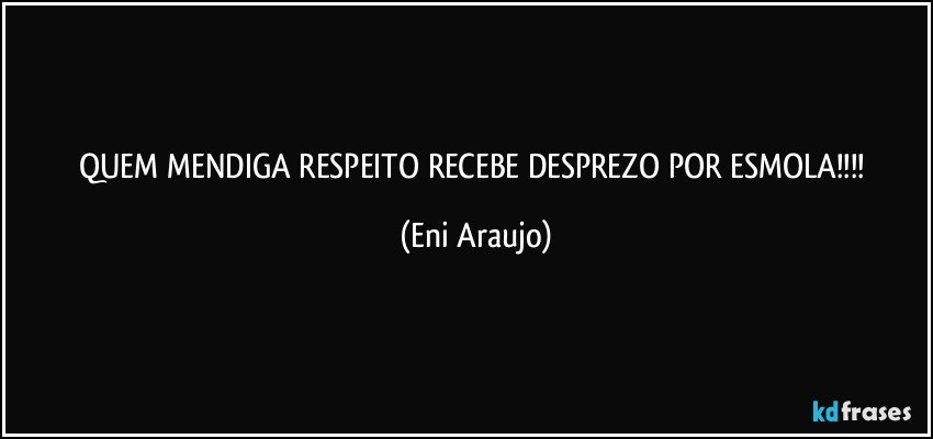QUEM MENDIGA RESPEITO RECEBE DESPREZO POR ESMOLA!!! (Eni Araujo)
