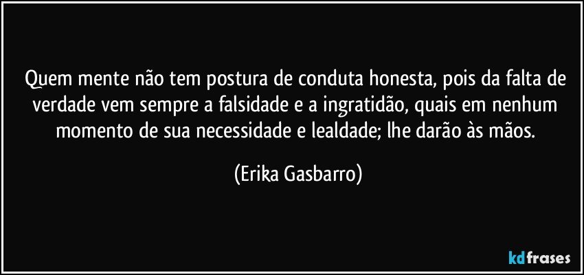 Quem mente não tem postura de conduta honesta, pois da falta de verdade vem sempre a falsidade e a ingratidão, quais em nenhum momento de sua necessidade e lealdade; lhe darão às mãos. (Erika Gasbarro)