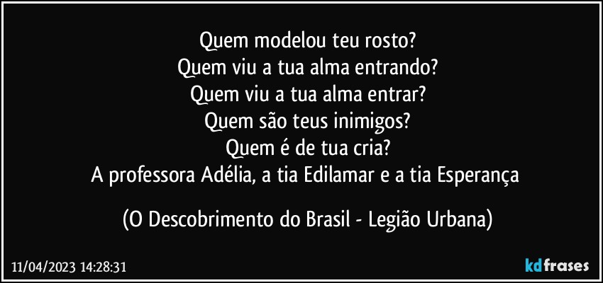 Quem modelou teu rosto?
Quem viu a tua alma entrando?
Quem viu a tua alma entrar?
Quem são teus inimigos?
Quem é de tua cria?
A professora Adélia, a tia Edilamar e a tia Esperança (O Descobrimento do Brasil - Legião Urbana)