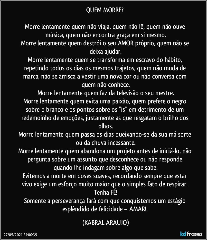 QUEM MORRE? 

Morre lentamente quem não viaja, quem não lê, quem não ouve música, quem não encontra graça em si mesmo.
Morre lentamente quem destrói o seu AMOR próprio, quem não se deixa ajudar.
Morre lentamente quem se transforma em escravo do hábito, repetindo todos os dias os mesmos trajetos, quem não muda de marca, não se arrisca a vestir uma nova cor ou não conversa com quem não conhece.
Morre lentamente quem faz da televisão o seu mestre.
Morre lentamente quem evita uma paixão, quem prefere o negro sobre o branco e os pontos sobre os "is" em detrimento de um redemoinho de emoções, justamente as que resgatam o brilho dos olhos.
Morre lentamente quem passa os dias queixando-se da sua má sorte ou da chuva incessante.
Morre lentamente quem abandona um projeto antes de iniciá-lo, não pergunta sobre um assunto que desconhece ou não responde quando lhe indagam sobre algo que sabe.
Evitemos a morte em doses suaves, recordando sempre que estar vivo exige um esforço muito maior que o simples fato de respirar. Tenha FÉ!
Somente a perseverança fará com que conquistemos um estágio esplêndido de felicidade – AMAR!. (KABRAL ARAUJO)