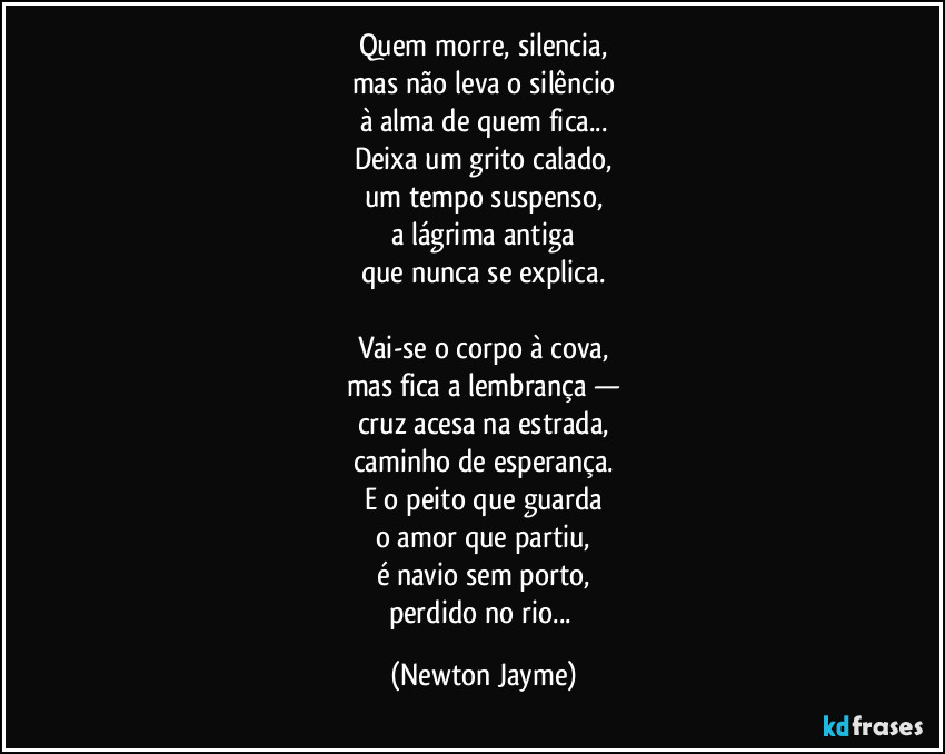 Quem morre, silencia,
mas não leva o silêncio
à alma de quem fica...
Deixa um grito calado,
um tempo suspenso,
a lágrima antiga
que nunca se explica.

Vai-se o corpo à cova,
mas fica a lembrança —
cruz acesa na estrada,
caminho de esperança.
E o peito que guarda
o amor que partiu,
é navio sem porto,
perdido no rio... (Newton Jayme)