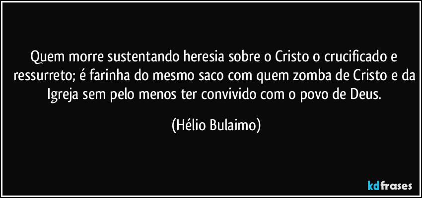 Quem morre sustentando heresia sobre o Cristo o crucificado e ressurreto; é farinha do mesmo saco com quem zomba de Cristo e da Igreja sem pelo menos ter convivido com o povo de Deus. (Hélio Bulaimo)