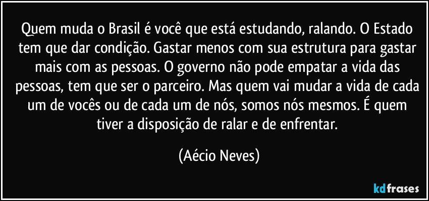 Quem muda o Brasil é você que está estudando, ralando. O Estado tem que dar condição. Gastar menos com sua estrutura para gastar mais com as pessoas. O governo não pode empatar a vida das pessoas, tem que ser o parceiro. Mas quem vai mudar a vida de cada um de vocês ou de cada um de nós, somos nós mesmos. É quem tiver a disposição de ralar e de enfrentar. (Aécio Neves)