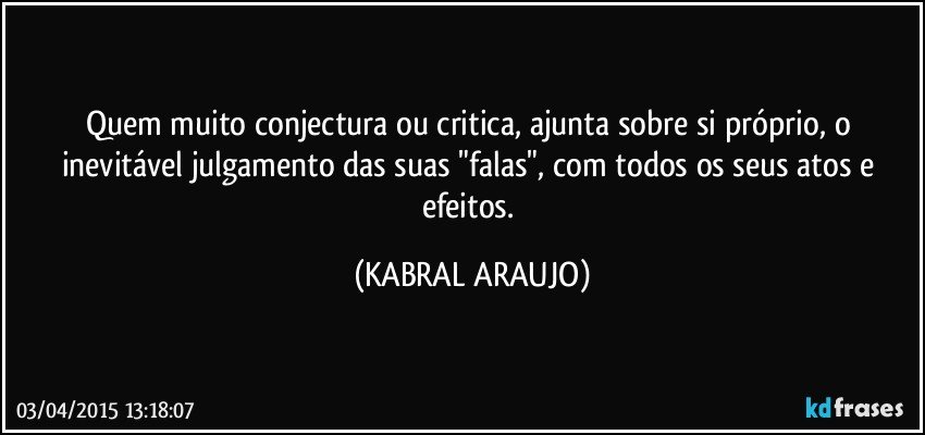 Quem muito conjectura ou critica, ajunta sobre si próprio, o inevitável julgamento das suas "falas", com todos os seus atos e efeitos. (KABRAL ARAUJO)