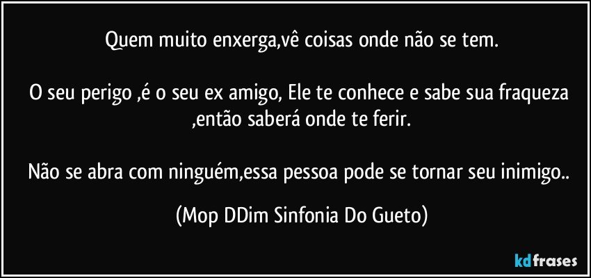 Quem muito enxerga,vê coisas onde não se tem.

O seu perigo ,é o seu ex amigo, Ele te conhece e sabe sua fraqueza ,então saberá onde te ferir.

Não se abra com ninguém,essa pessoa pode se tornar seu inimigo.. (Mop DDim Sinfonia Do Gueto)