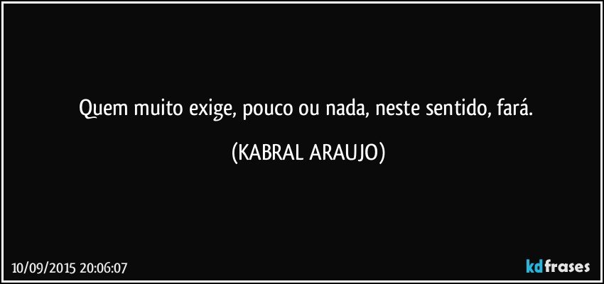 Quem muito exige, pouco ou nada, neste sentido, fará. (KABRAL ARAUJO)