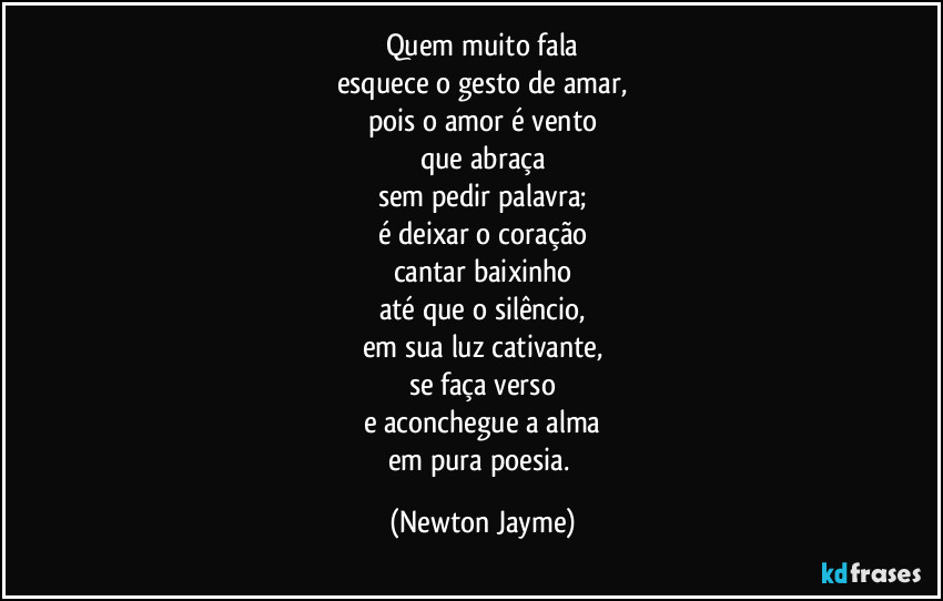 Quem muito fala
esquece o gesto de amar,
pois o amor é vento
que abraça
sem pedir palavra;
é deixar o coração
cantar baixinho
até que o silêncio,
em sua luz cativante,
se faça verso
e aconchegue a alma
em pura poesia. (Newton Jayme)