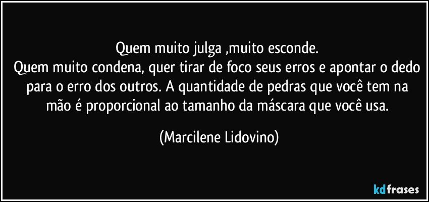 Quem muito julga ,muito esconde. 
Quem muito condena, quer tirar de foco seus erros e apontar o dedo para o erro dos outros. A quantidade de pedras que você tem na mão é proporcional ao tamanho da máscara que você usa. (Marcilene Lidovino)