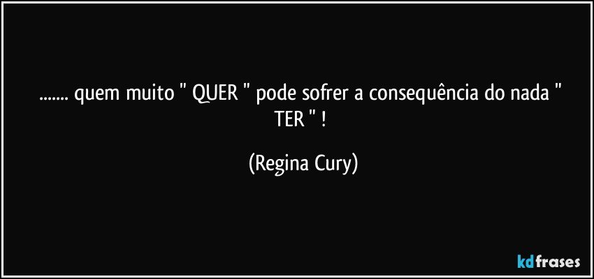 ...  quem muito  " QUER "   pode sofrer a consequência do nada  " TER " ! (Regina Cury)