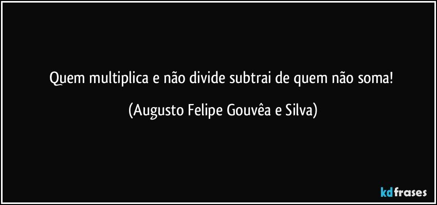 Quem multiplica e não divide subtrai de quem não soma! (Augusto Felipe Gouvêa e Silva)