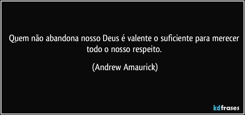 Quem não abandona nosso Deus é valente o suficiente para merecer todo o nosso respeito. (Andrew Amaurick)