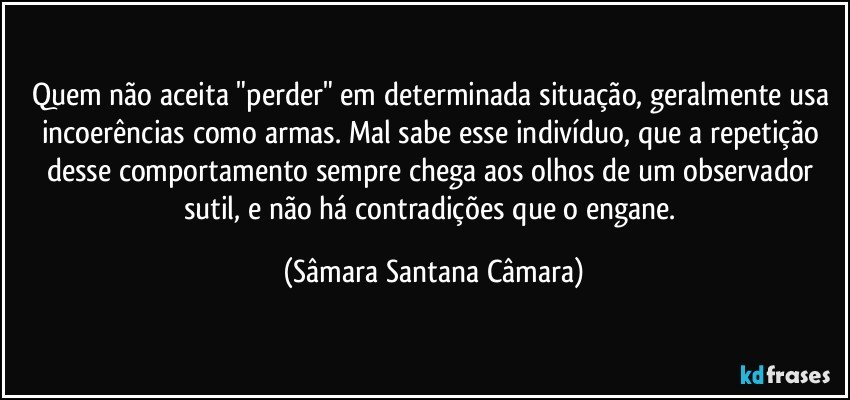Quem não aceita "perder" em determinada situação, geralmente usa incoerências como armas. Mal sabe esse indivíduo, que a repetição desse comportamento sempre chega aos olhos de um observador sutil, e não há contradições que o engane. (Sâmara Santana Câmara)