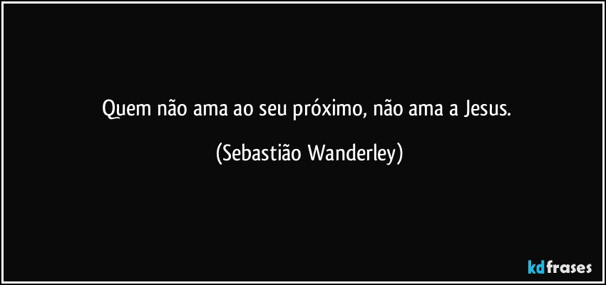 Quem não ama ao seu próximo, não ama a Jesus. (Sebastião Wanderley)