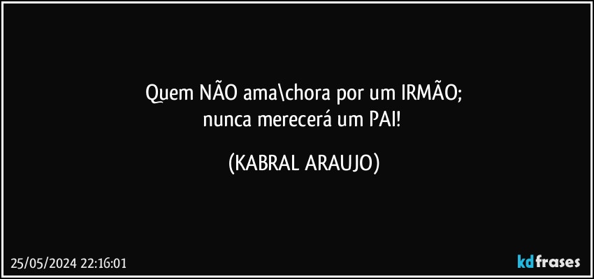 Quem NÃO ama\chora por um IRMÃO;
nunca merecerá um PAI! (KABRAL ARAUJO)