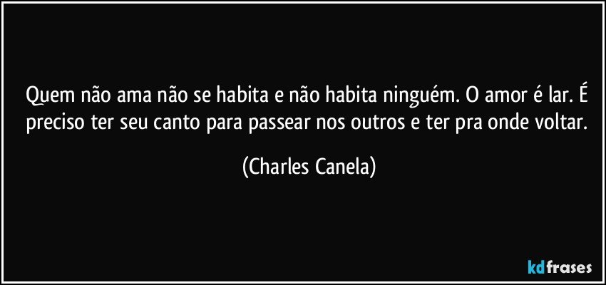 Quem não ama não se habita e não habita ninguém. O amor é lar. É preciso ter seu canto para passear nos outros e ter pra onde voltar. (Charles Canela)