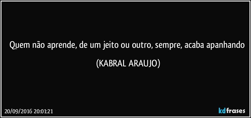 Quem não aprende, de um jeito ou outro, sempre, acaba apanhando (KABRAL ARAUJO)