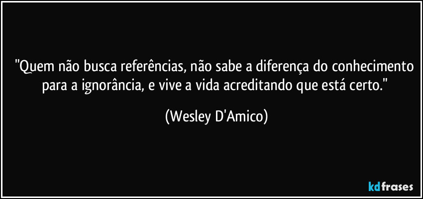 "Quem não busca referências, não sabe a diferença do conhecimento para a ignorância, e vive a vida acreditando que está certo." (Wesley D'Amico)