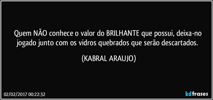 Quem NÃO conhece o valor do BRILHANTE que possui, deixa-no jogado junto com os vidros quebrados que serão descartados. (KABRAL ARAUJO)