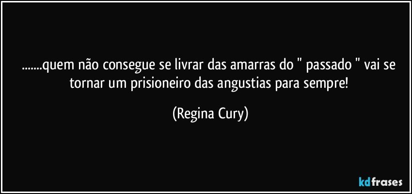 ...quem  não consegue se  livrar das amarras do " passado "  vai  se tornar  um   prisioneiro  das  angustias para sempre! (Regina Cury)