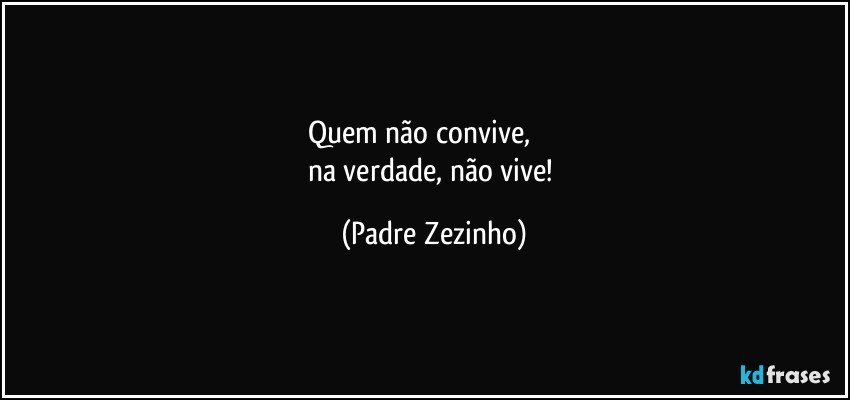 Quem não convive,             
na verdade, não vive! (Padre Zezinho)