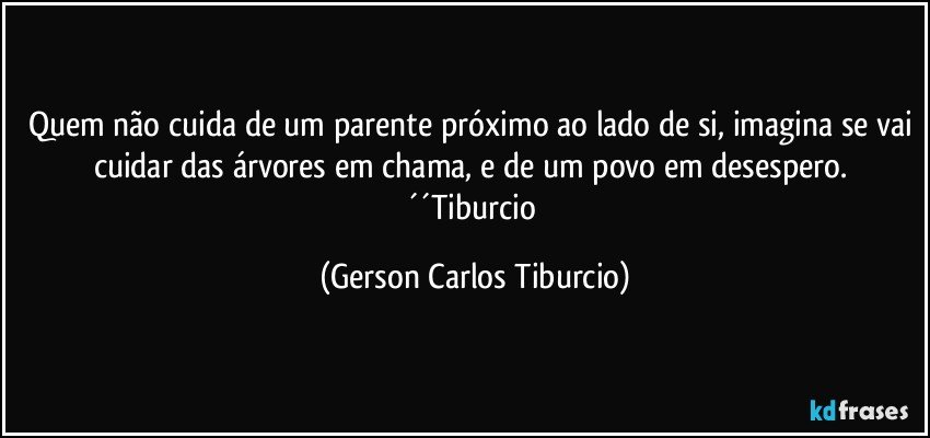 Quem não cuida de um parente próximo ao lado de si, imagina se vai cuidar das árvores em chama, e de um povo em desespero. ´´Tiburcio (Gerson Carlos Tiburcio)