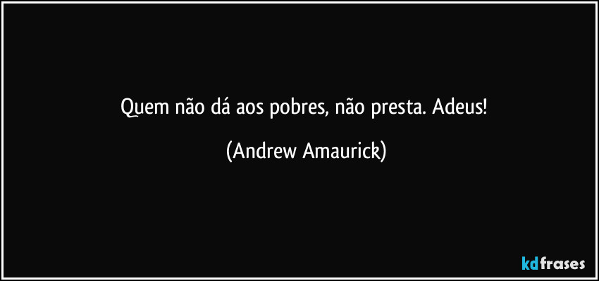 Quem não dá aos pobres, não presta. Adeus! (Andrew Amaurick)