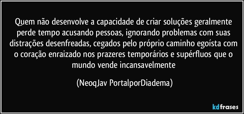 Quem não desenvolve a capacidade de criar soluções geralmente perde tempo acusando pessoas, ignorando problemas com suas distrações desenfreadas, cegados pelo próprio caminho egoísta com o coração enraizado nos prazeres temporários e supérfluos que o mundo vende incansavelmente (NeoqJav PortalporDiadema)