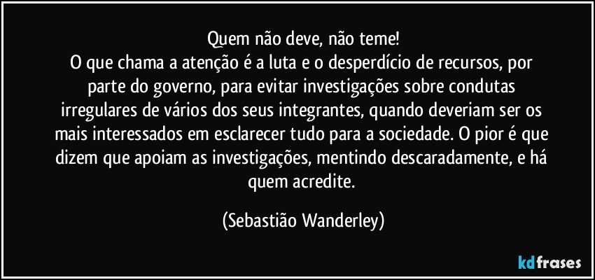 Quem não deve, não teme!
O que chama a atenção é a luta e o desperdício de recursos, por parte do governo, para evitar investigações sobre condutas irregulares de vários dos seus integrantes, quando deveriam ser os mais interessados em esclarecer tudo para a sociedade. O pior é que dizem que apoiam as investigações, mentindo descaradamente, e há quem acredite. (Sebastião Wanderley)