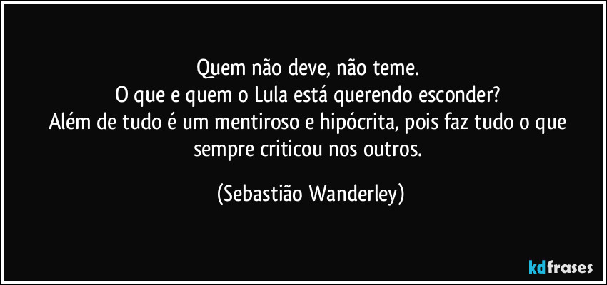 Quem não deve, não teme.
O que e quem o Lula está querendo esconder?
Além de tudo é um mentiroso e hipócrita, pois faz tudo o que sempre criticou nos outros. (Sebastião Wanderley)