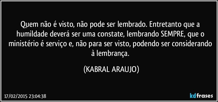 Quem não é visto, não pode ser lembrado. Entretanto que a humildade deverá ser uma constate, lembrando SEMPRE, que o ministério é serviço e, não para ser visto, podendo ser considerando à lembrança. (KABRAL ARAUJO)