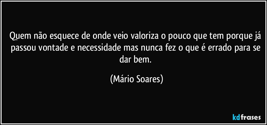 Quem não esquece de onde veio valoriza o pouco que tem porque já passou vontade e necessidade mas nunca fez o que é errado para se dar bem. (Mário Soares)