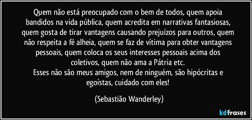 Quem não está preocupado com o bem de todos, quem apoia bandidos na vida pública, quem acredita em narrativas fantasiosas, quem gosta de tirar vantagens causando prejuízos para outros, quem não respeita a fé alheia, quem se faz de vítima para obter vantagens pessoais, quem coloca os seus interesses pessoais acima dos coletivos, quem não ama a Pátria etc. 
Esses não são meus amigos, nem de ninguém, são hipócritas e egoístas, cuidado com eles! (Sebastião Wanderley)