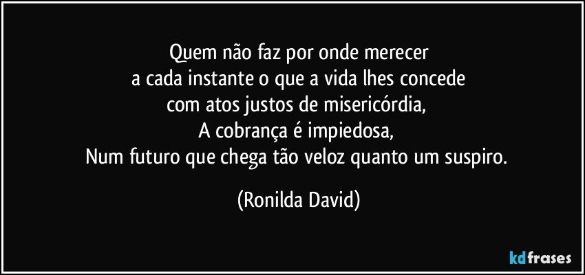 Quem não faz por onde merecer
 a cada instante o que a vida lhes concede 
com atos justos de misericórdia, 
A cobrança é impiedosa, 
Num futuro que chega tão veloz quanto um suspiro. (Ronilda David)