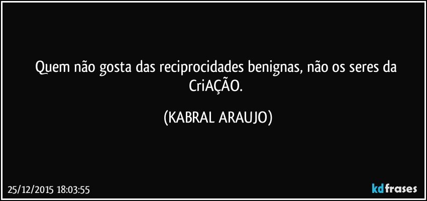 Quem não gosta das reciprocidades benignas, não os seres da CriAÇÃO. (KABRAL ARAUJO)