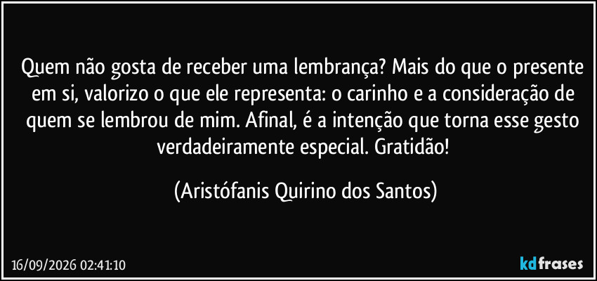 Quem não gosta de receber uma lembrança? Mais do que o presente em si, valorizo o que ele representa: o carinho e a consideração de quem se lembrou de mim. Afinal, é a intenção que torna esse gesto verdadeiramente especial. Gratidão! (Aristófanis Quirino dos Santos)