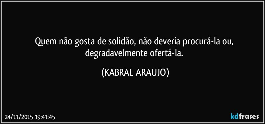 Quem não gosta de solidão, não deveria procurá-la ou, degradavelmente ofertá-la. (KABRAL ARAUJO)