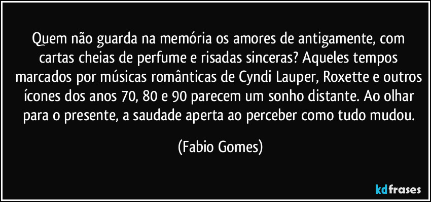 Quem não guarda na memória os amores de antigamente, com cartas cheias de perfume e risadas sinceras? Aqueles tempos marcados por músicas românticas de Cyndi Lauper, Roxette e outros ícones dos anos 70, 80 e 90 parecem um sonho distante. Ao olhar para o presente, a saudade aperta ao perceber como tudo mudou. (Fabio Gomes)