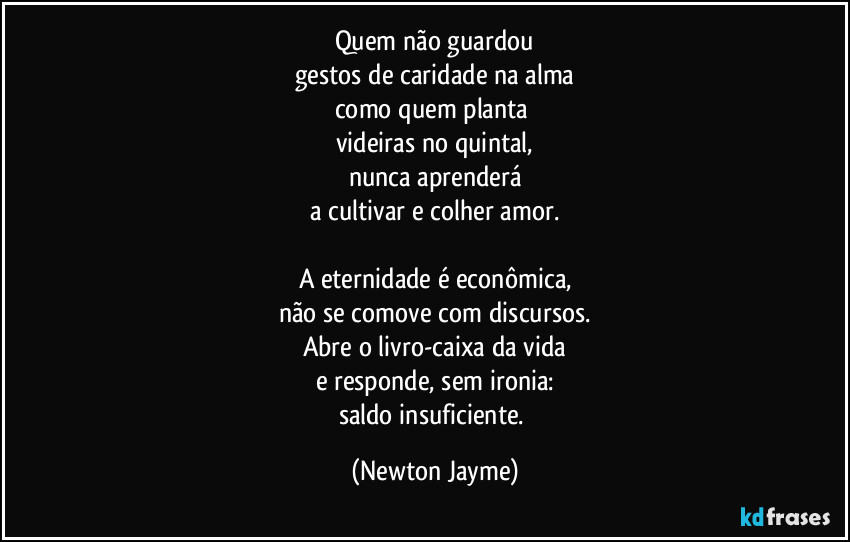 Quem não guardou
gestos de caridade na alma
como quem planta 
videiras no quintal,
nunca aprenderá
a cultivar e colher amor.

A eternidade é econômica,
não se comove com discursos.
Abre o livro-caixa da vida
e responde, sem ironia:
saldo insuficiente. (Newton Jayme)