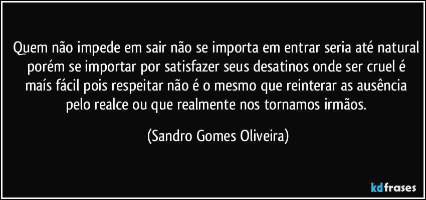 Quem não impede em sair não se importa em entrar seria até natural porém se importar por satisfazer seus desatinos onde ser cruel é maís fácil pois respeitar não é o mesmo que reinterar as ausência pelo realce ou que realmente nos tornamos irmãos. (Sandro Gomes Oliveira)