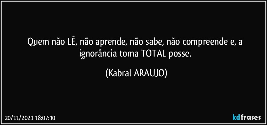 Quem não LÊ, não aprende, não sabe, não compreende e, a ignorância toma TOTAL posse. (KABRAL ARAUJO)